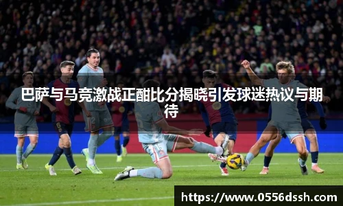 巴萨与马竞激战正酣比分揭晓引发球迷热议与期待