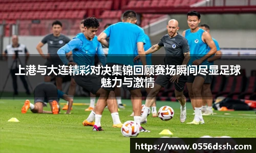 上港与大连精彩对决集锦回顾赛场瞬间尽显足球魅力与激情