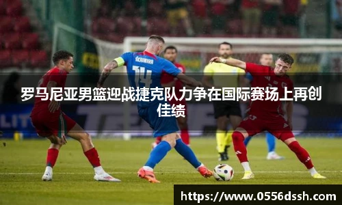 罗马尼亚男篮迎战捷克队力争在国际赛场上再创佳绩