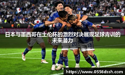 日本与墨西哥在土伦杯的激烈对决展现足球青训的未来潜力
